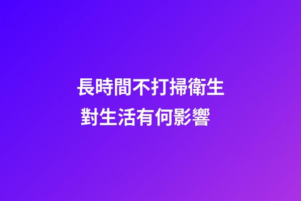 長時間不打掃衛生 對生活有何影響